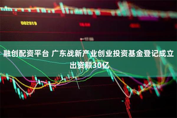 融创配资平台 广东战新产业创业投资基金登记成立 出资额30亿