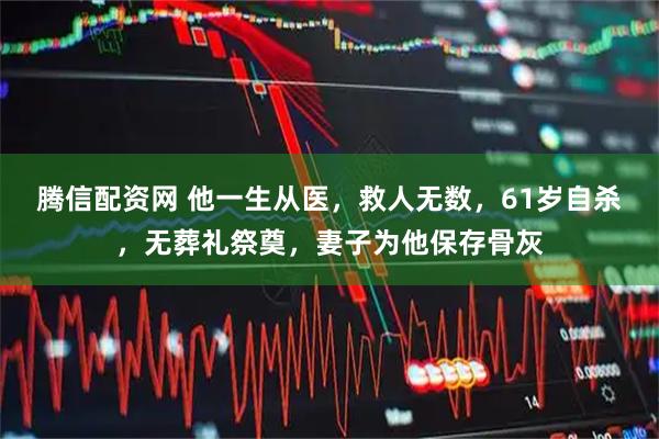 腾信配资网 他一生从医，救人无数，61岁自杀，无葬礼祭奠，妻子为他保存骨灰