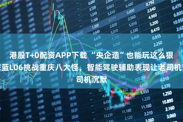港股T+0配资APP下载 “央企造”也能玩这么狠？深蓝L06挑战重庆八大怪，智能驾驶辅助表现让老司机沉默