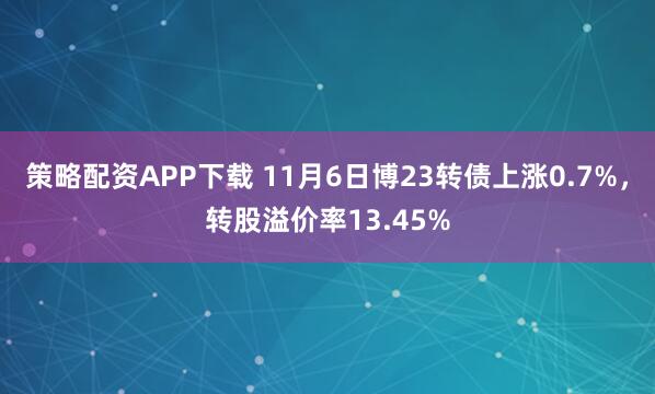 策略配资APP下载 11月6日博23转债上涨0.7%，转股溢价率13.45%