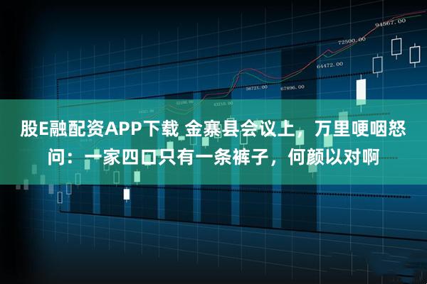 股E融配资APP下载 金寨县会议上，万里哽咽怒问：一家四口只有一条裤子，何颜以对啊