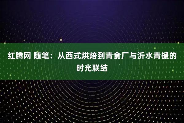 红腾网 随笔：从西式烘焙到青食厂与沂水青援的时光联结