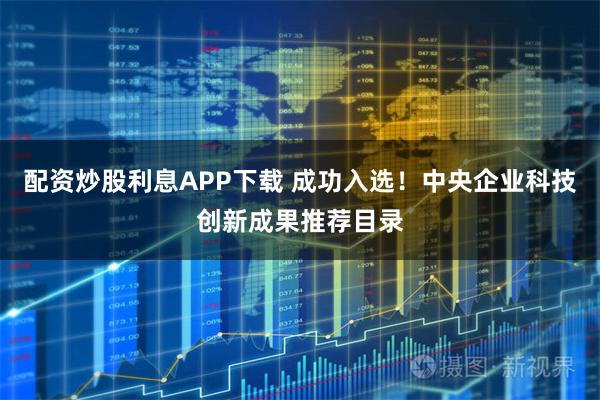 配资炒股利息APP下载 成功入选！中央企业科技创新成果推荐目录
