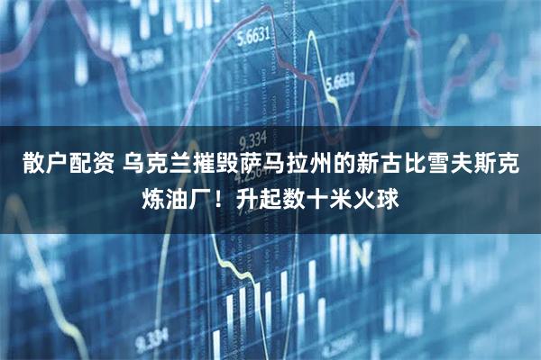 散户配资 乌克兰摧毁萨马拉州的新古比雪夫斯克炼油厂！升起数十米火球