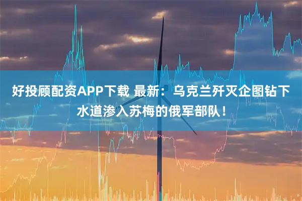 好投顾配资APP下载 最新：乌克兰歼灭企图钻下水道渗入苏梅的俄军部队！