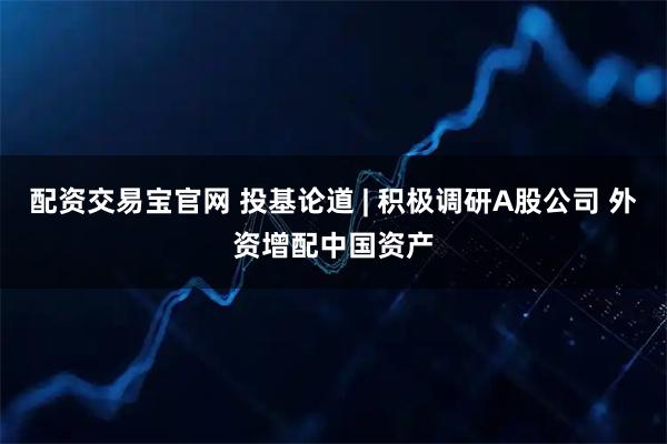 配资交易宝官网 投基论道 | 积极调研A股公司 外资增配中国资产