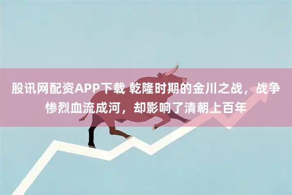 股讯网配资APP下载 乾隆时期的金川之战，战争惨烈血流成河，却影响了清朝上百年