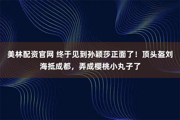 美林配资官网 终于见到孙颖莎正面了！顶头盔刘海抵成都，弄成樱桃小丸子了