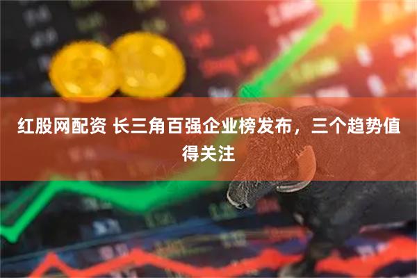 红股网配资 长三角百强企业榜发布，三个趋势值得关注