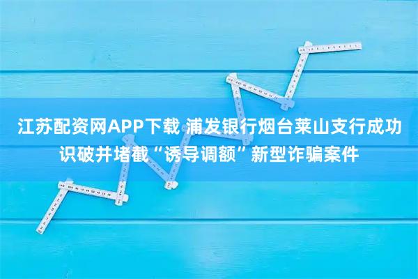 江苏配资网APP下载 浦发银行烟台莱山支行成功识破并堵截“诱导调额”新型诈骗案件