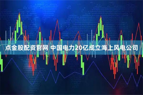 点金股配资官网 中国电力20亿成立海上风电公司