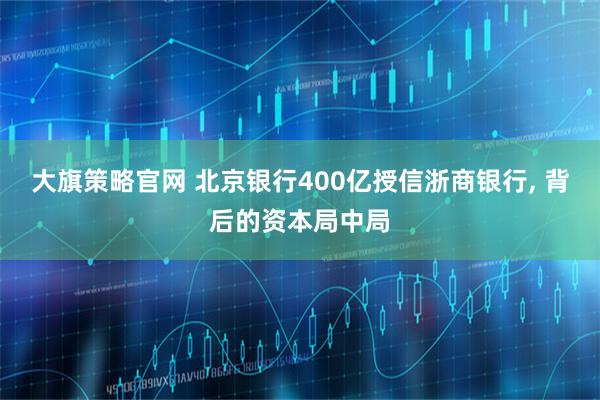 大旗策略官网 北京银行400亿授信浙商银行, 背后的资本局中局