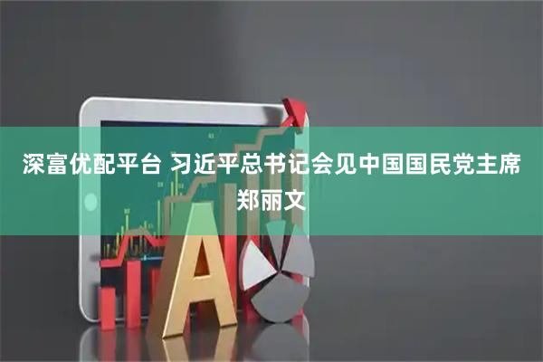 深富优配平台 习近平总书记会见中国国民党主席郑丽文