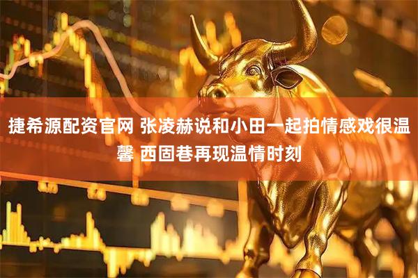 捷希源配资官网 张凌赫说和小田一起拍情感戏很温馨 西固巷再现温情时刻