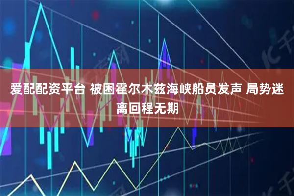 爱配配资平台 被困霍尔木兹海峡船员发声 局势迷离回程无期