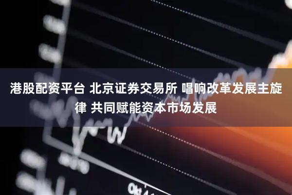 港股配资平台 北京证券交易所 唱响改革发展主旋律 共同赋能资本市场发展
