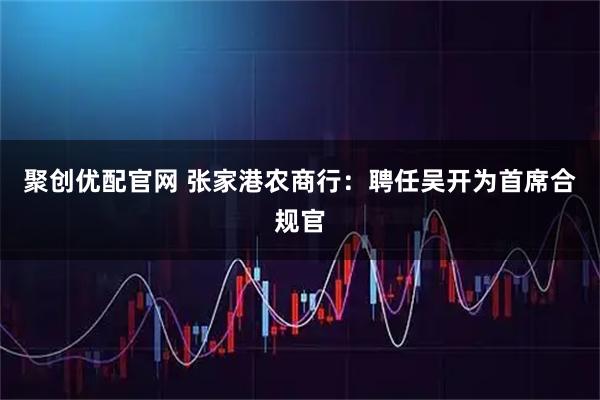 聚创优配官网 张家港农商行：聘任吴开为首席合规官