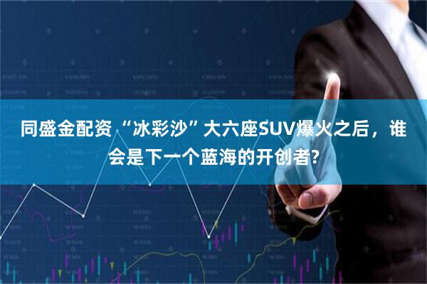 同盛金配资 “冰彩沙”大六座SUV爆火之后，谁会是下一个蓝海的开创者?