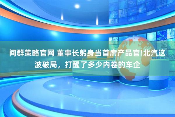 间群策略官网 董事长躬身当首席产品官!北汽这波破局，打醒了多少内卷的车企