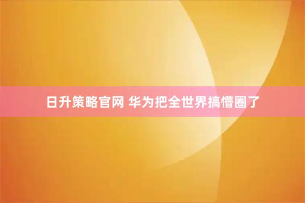 日升策略官网 华为把全世界搞懵圈了