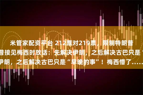 米管家配资平台 212票对219票，限制特朗普战争权力法案被否！特朗普接见梅西时放话：先解决伊朗，之后解决古巴只是“早晚的事”！梅西懵了……
