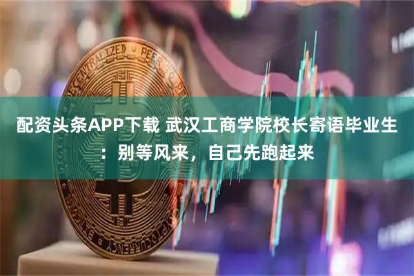 配资头条APP下载 武汉工商学院校长寄语毕业生：别等风来，自己先跑起来