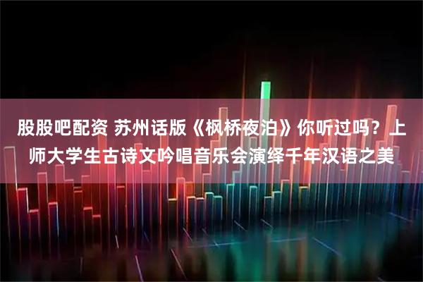 股股吧配资 苏州话版《枫桥夜泊》你听过吗？上师大学生古诗文吟唱音乐会演绎千年汉语之美