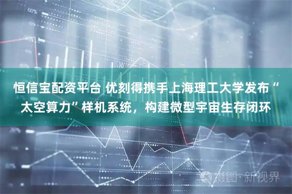 恒信宝配资平台 优刻得携手上海理工大学发布“太空算力”样机系统，构建微型宇宙生存闭环