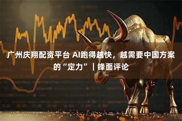 广州庆翔配资平台 AI跑得越快，越需要中国方案的“定力”｜锋面评论