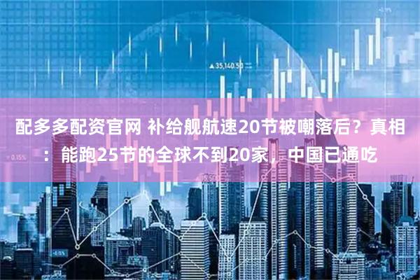 配多多配资官网 补给舰航速20节被嘲落后？真相：能跑25节的全球不到20家，中国已通吃