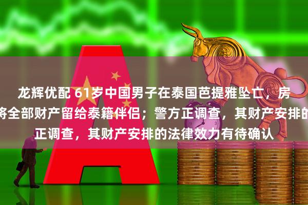 龙辉优配 61岁中国男子在泰国芭提雅坠亡，房内发现手写信：愿将全部财产留给泰籍伴侣；警方正调查，其财产安排的法律效力有待确认